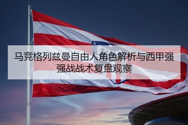 马竞格列兹曼自由人角色解析与西甲强强战战术复盘观察