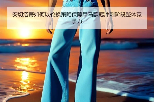 安切洛蒂如何以轮换策略保障皇马欧冠冲刺阶段整体竞争力