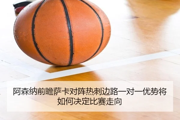 阿森纳前瞻萨卡对阵热刺边路一对一优势将如何决定比赛走向