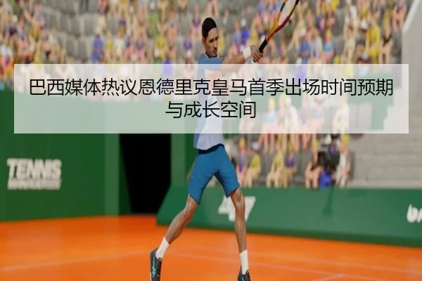 巴西媒体热议恩德里克皇马首季出场时间预期与成长空间