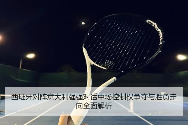 西班牙对阵意大利强强对话中场控制权争夺与胜负走向全面解析