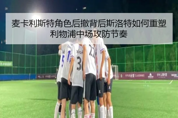 麦卡利斯特角色后撤背后斯洛特如何重塑利物浦中场攻防节奏