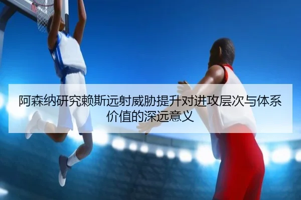 阿森纳研究赖斯远射威胁提升对进攻层次与体系价值的深远意义