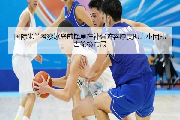 国际米兰考察冰岛前锋意在补强阵容厚度助力小因扎吉轮换布局