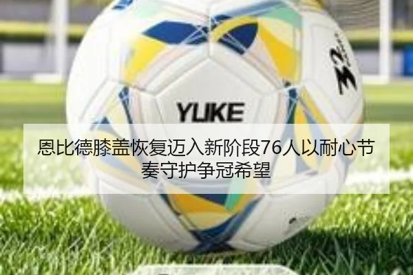 恩比德膝盖恢复迈入新阶段76人以耐心节奏守护争冠希望